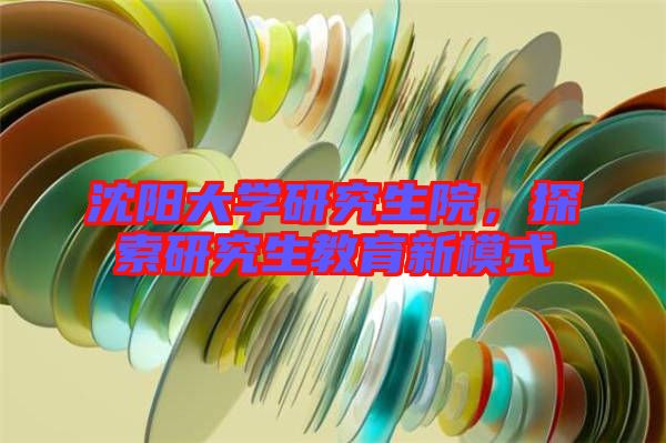 沈陽(yáng)大學(xué)研究生院，探索研究生教育新模式