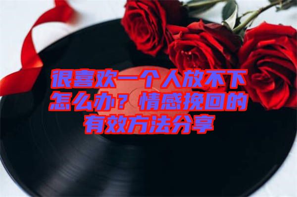 很喜歡一個人放不下怎么辦？情感挽回的有效方法分享