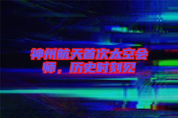 神州航天首次太空會師，歷史時(shí)刻見