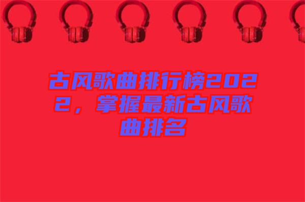古風(fēng)歌曲排行榜2022，掌握最新古風(fēng)歌曲排名