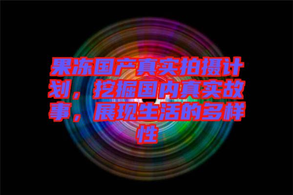 果凍國產(chǎn)真實(shí)拍攝計(jì)劃，挖掘國內(nèi)真實(shí)故事，展現(xiàn)生活的多樣性