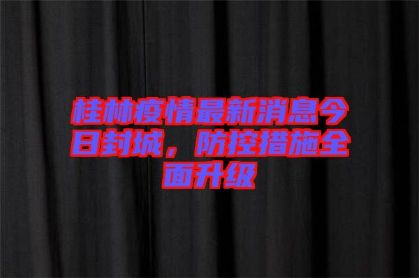 桂林疫情最新消息今日封城，防控措施全面升級