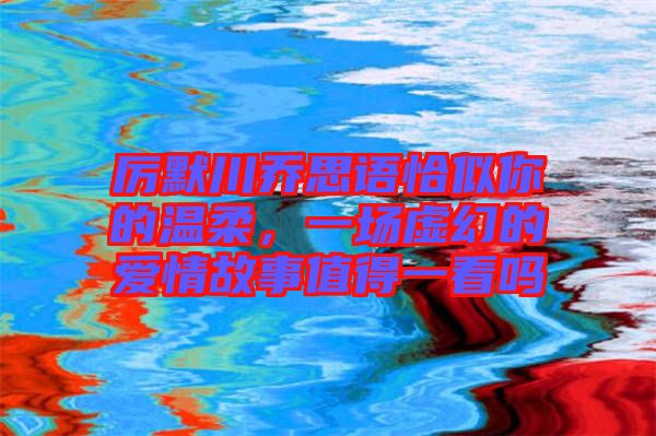 厲默川喬思語恰似你的溫柔，一場(chǎng)虛幻的愛情故事值得一看嗎
