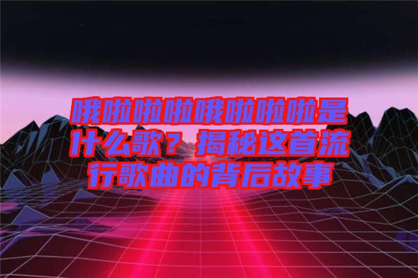 哦啦啦啦哦啦啦啦是什么歌？揭秘這首流行歌曲的背后故事