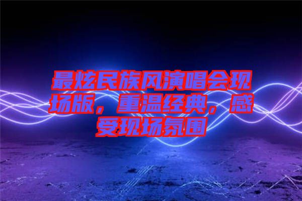 最炫民族風演唱會現(xiàn)場版，重溫經(jīng)典，感受現(xiàn)場氛圍