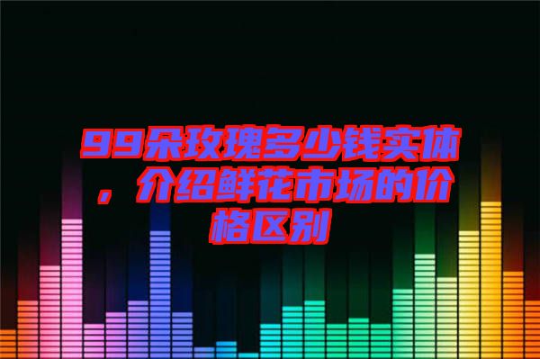 99朵玫瑰多少錢實(shí)體，介紹鮮花市場(chǎng)的價(jià)格區(qū)別