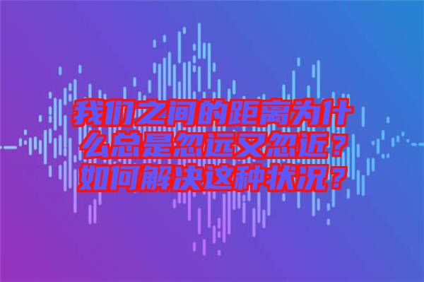 我們之間的距離為什么總是忽遠(yuǎn)又忽近？如何解決這種狀況？