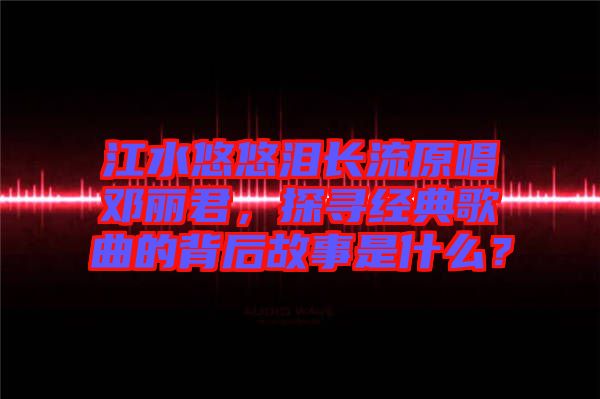 江水悠悠淚長流原唱鄧麗君，探尋經(jīng)典歌曲的背后故事是什么？