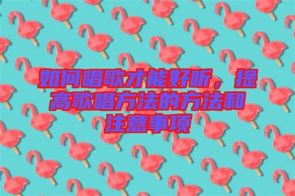 如何唱歌才能好聽，提高歌唱方法的方法和注意事項(xiàng)