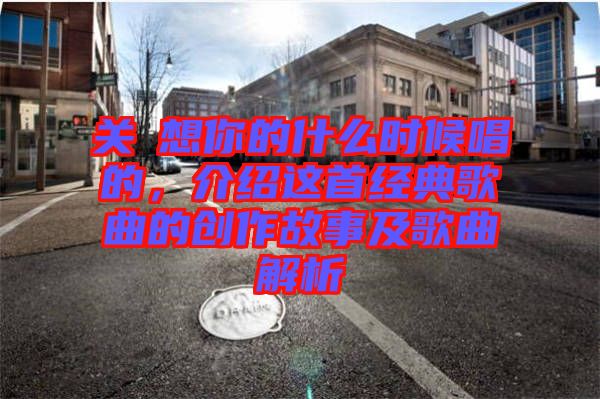 關(guān)喆想你的什么時候唱的，介紹這首經(jīng)典歌曲的創(chuàng)作故事及歌曲解析