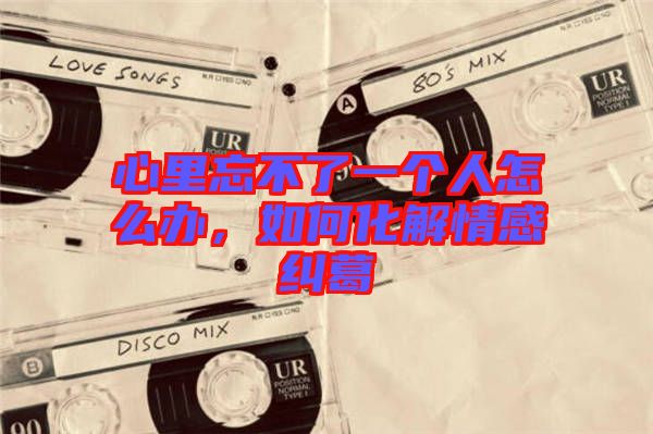 心里忘不了一個(gè)人怎么辦，如何化解情感糾葛