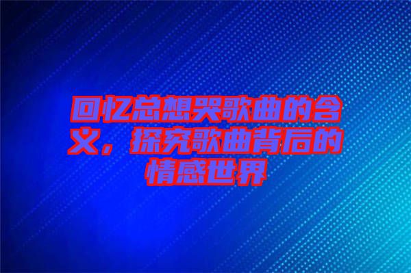 回憶總想哭歌曲的含義，探究歌曲背后的情感世界