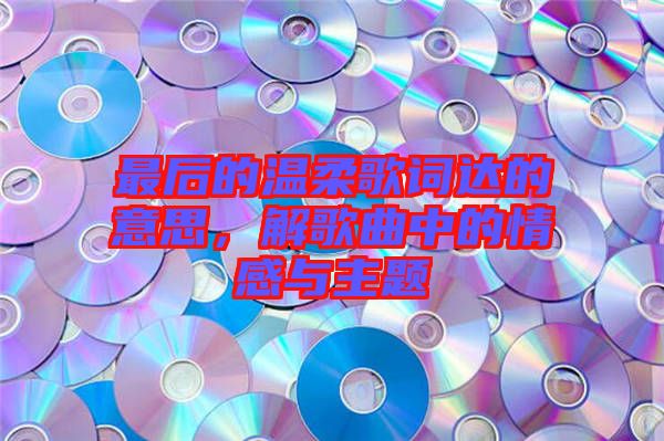 最后的溫柔歌詞達(dá)的意思，解歌曲中的情感與主題