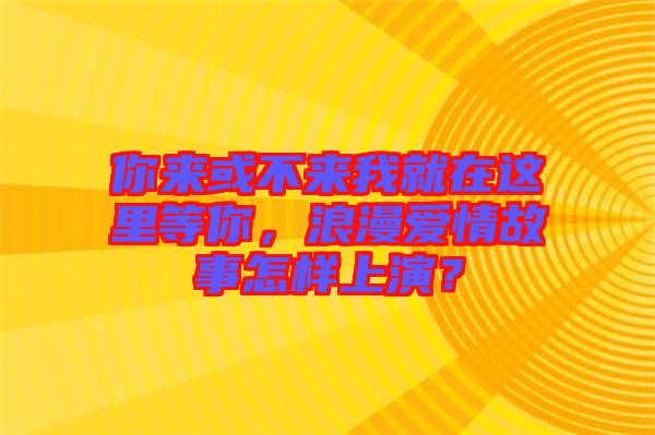 你來或不來我就在這里等你，浪漫愛情故事怎樣上演？