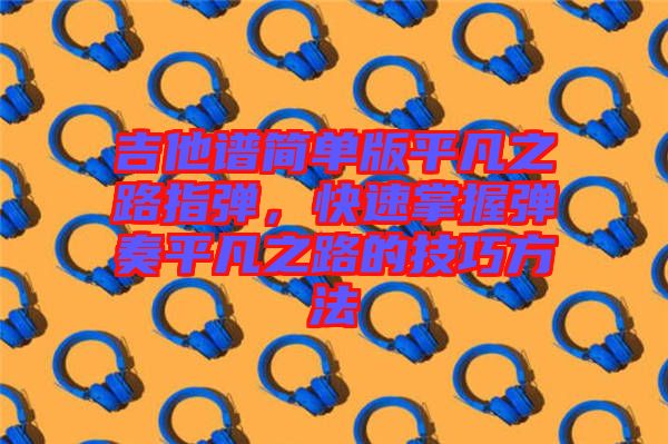 吉他譜簡單版平凡之路指彈，快速掌握彈奏平凡之路的技巧方法