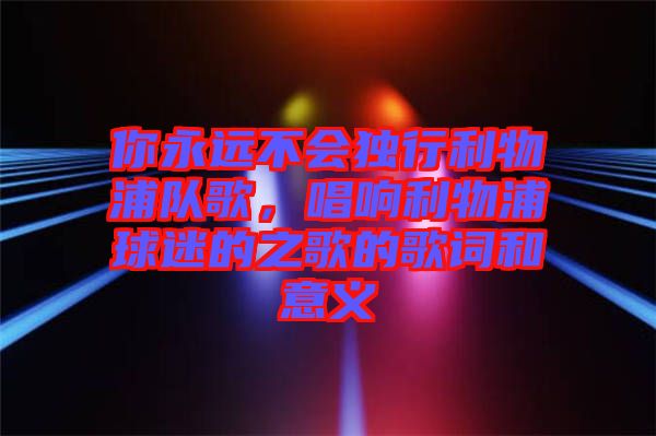 你永遠(yuǎn)不會獨行利物浦隊歌，唱響利物浦球迷的之歌的歌詞和意義
