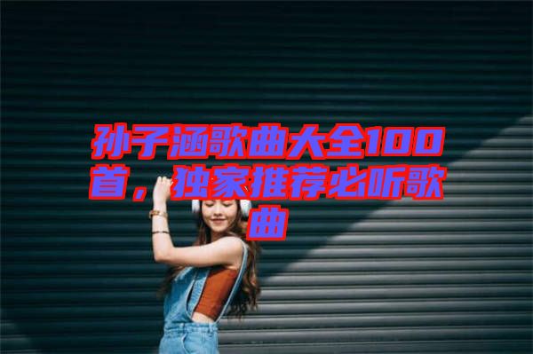 孫子涵歌曲大全100首，獨家推薦必聽歌曲