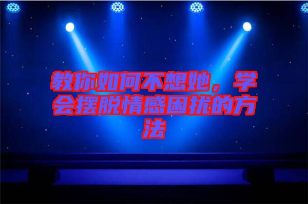 教你如何不想她，學會擺脫情感困擾的方法