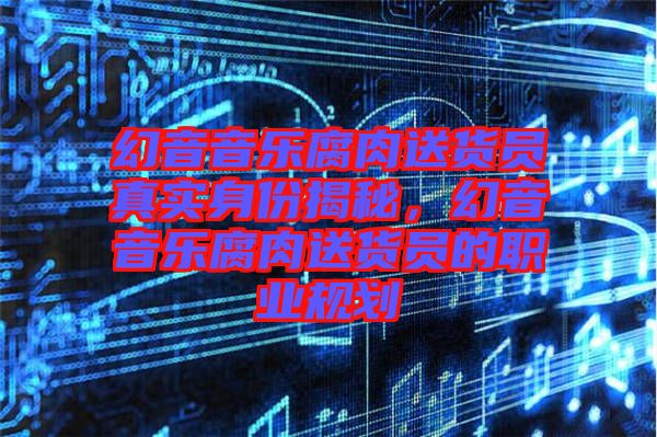 幻音音樂腐肉送貨員真實身份揭秘，幻音音樂腐肉送貨員的職業(yè)規(guī)劃
