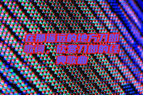 在那遙遠(yuǎn)的地方刀郎歌詞，欣賞刀郎的經(jīng)典歌曲
