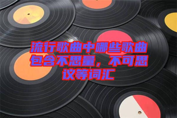流行歌曲中哪些歌曲包含不思量，不可思議等詞匯