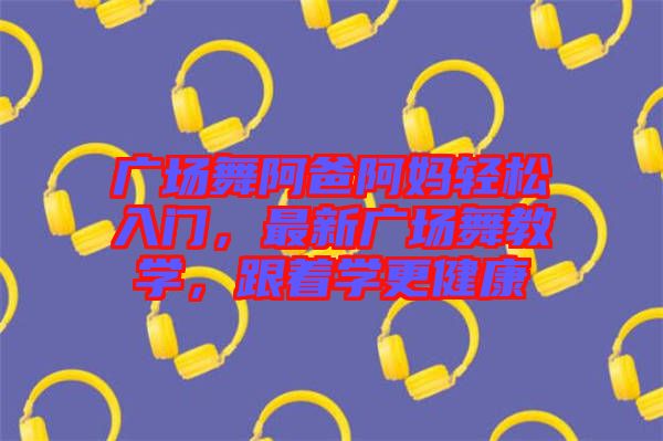 廣場舞阿爸阿媽輕松入門，最新廣場舞教學(xué)，跟著學(xué)更健康
