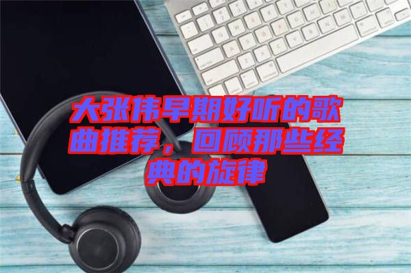 大張偉早期好聽的歌曲推薦，回顧那些經(jīng)典的旋律