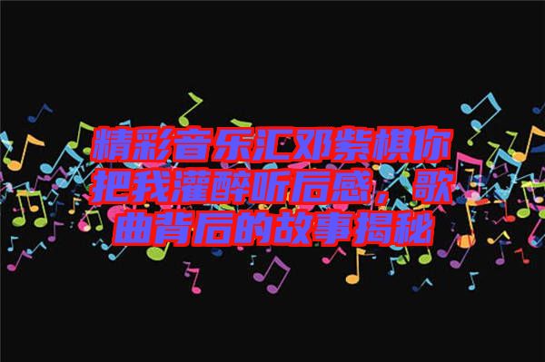 精彩音樂匯鄧紫棋你把我灌醉聽后感，歌曲背后的故事揭秘