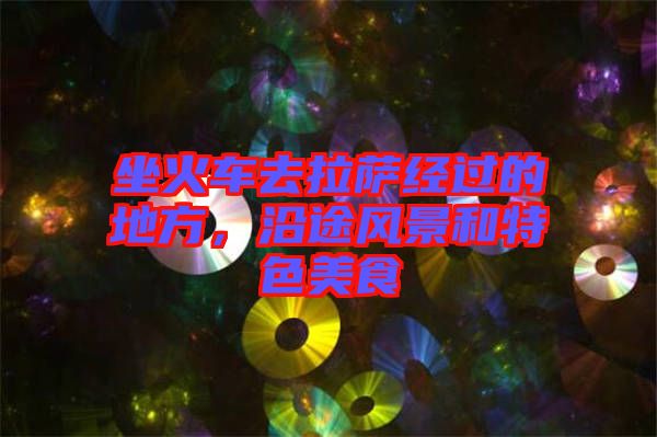 坐火車去拉薩經(jīng)過的地方，沿途風(fēng)景和特色美食