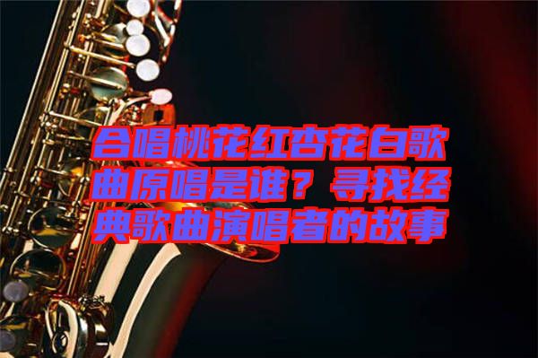 合唱桃花紅杏花白歌曲原唱是誰？尋找經(jīng)典歌曲演唱者的故事