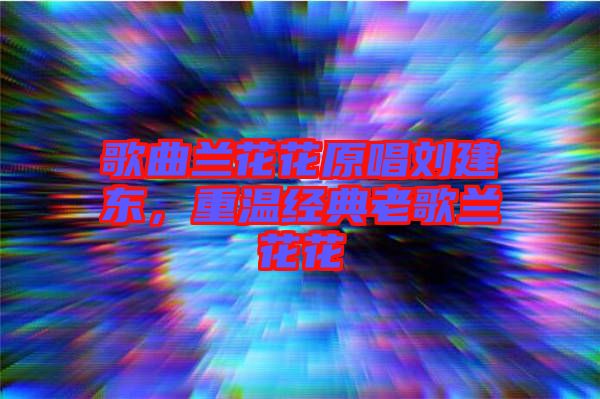 歌曲蘭花花原唱劉建東，重溫經典老歌蘭花花