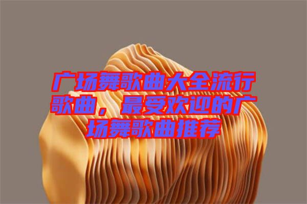 廣場舞歌曲大全流行歌曲，最受歡迎的廣場舞歌曲推薦