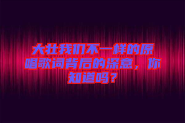 大壯我們不一樣的原唱歌詞背后的深意，你知道嗎？