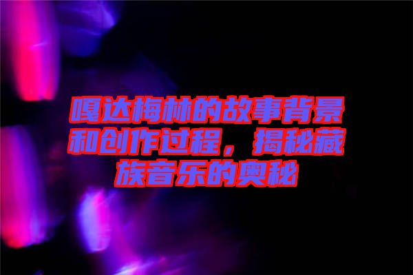 嘎達梅林的故事背景和創(chuàng)作過程，揭秘藏族音樂的奧秘