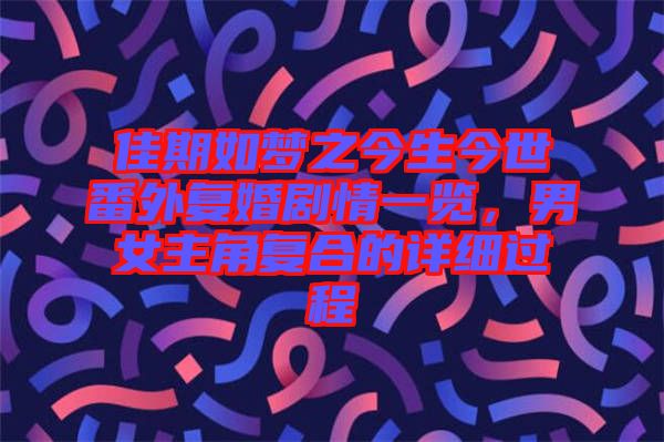 佳期如夢之今生今世番外復(fù)婚劇情一覽，男女主角復(fù)合的詳細(xì)過程