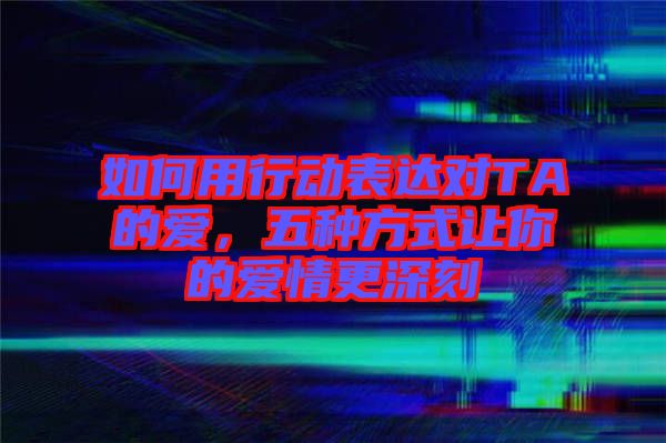 如何用行動(dòng)表達(dá)對(duì)TA的愛(ài)，五種方式讓你的愛(ài)情更深刻