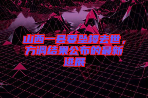 山西一縣委墜樓去世，方調(diào)結(jié)果公布的最新進(jìn)展