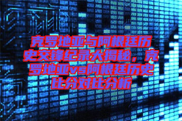 克羅地亞與阿根廷歷史交鋒紀(jì)錄大揭秘，克羅地亞vs阿根廷歷史比分對(duì)比分析
