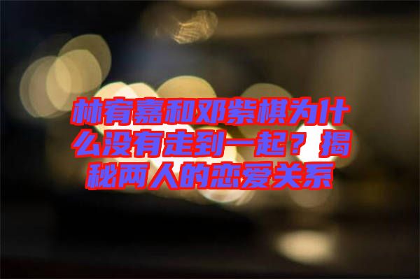 林宥嘉和鄧紫棋為什么沒(méi)有走到一起？揭秘兩人的戀愛(ài)關(guān)系