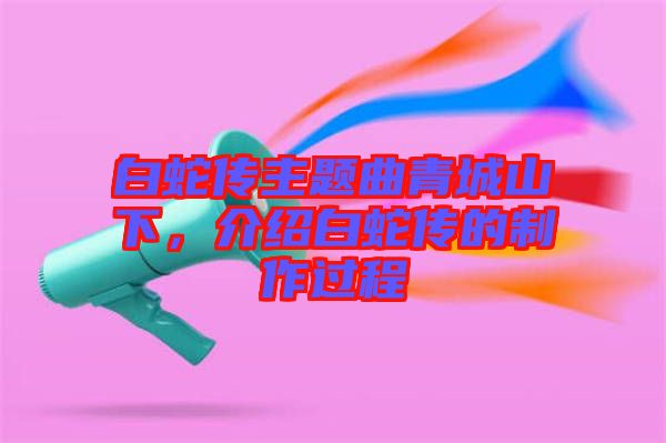 白蛇傳主題曲青城山下，介紹白蛇傳的制作過程