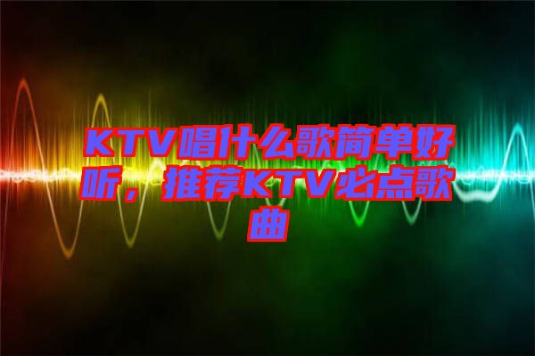 KTV唱什么歌簡單好聽，推薦KTV必點歌曲
