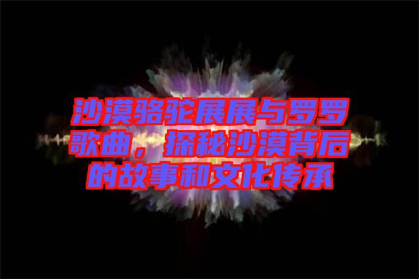 沙漠駱駝?wù)拐古c羅羅歌曲，探秘沙漠背后的故事和文化傳承