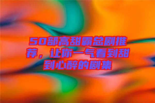 50部高甜霸總劇推薦，讓你一氣看到甜到心醉的劇集