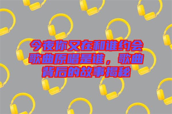 今夜你又在和誰約會歌曲原唱是誰，歌曲背后的故事揭秘