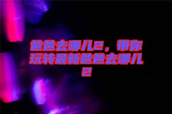 爸爸去哪兒2，帶你玩轉(zhuǎn)最新爸爸去哪兒2