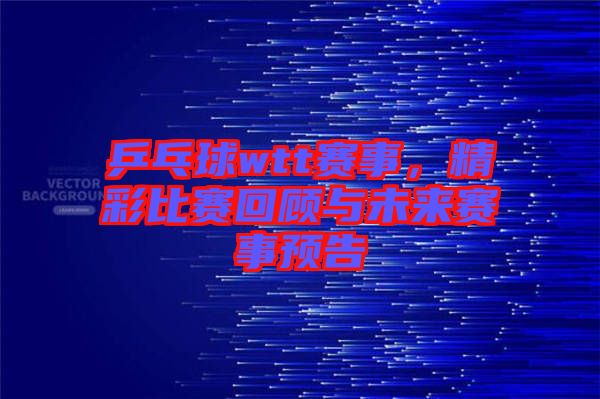 乒乓球wtt賽事，精彩比賽回顧與未來賽事預(yù)告