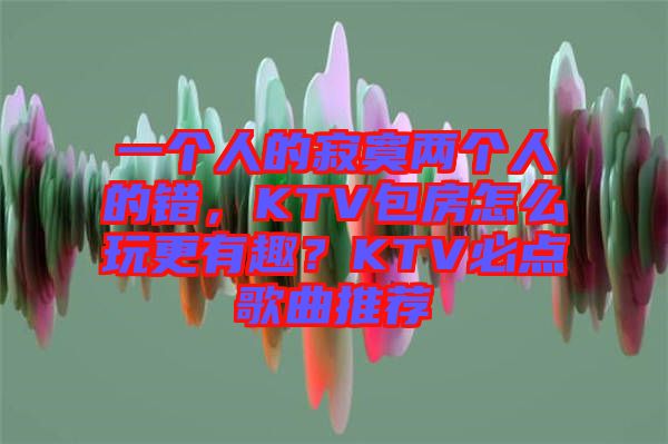 一個人的寂寞兩個人的錯，KTV包房怎么玩更有趣？KTV必點歌曲推薦