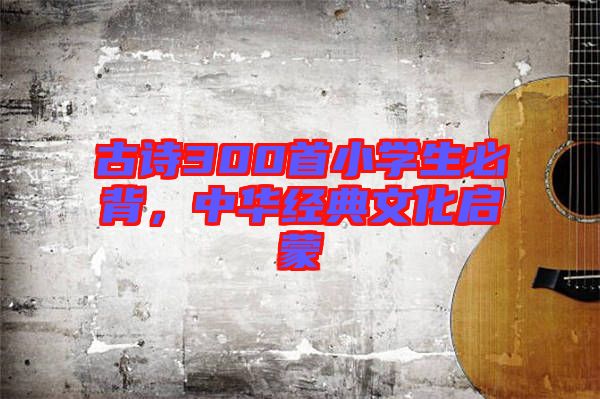 古詩(shī)300首小學(xué)生必背，中華經(jīng)典文化啟蒙