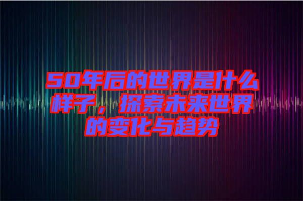 50年后的世界是什么樣子，探索未來世界的變化與趨勢