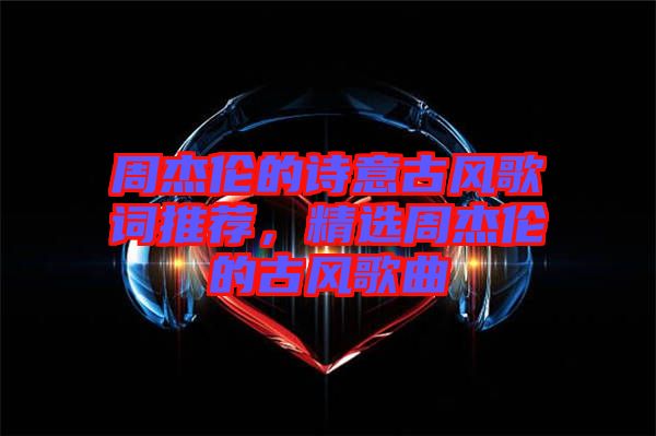周杰倫的詩(shī)意古風(fēng)歌詞推薦，精選周杰倫的古風(fēng)歌曲